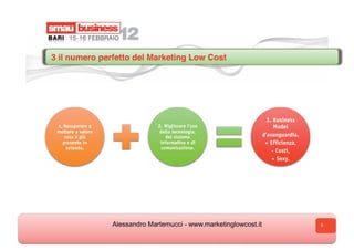 3 il numero perfetto del Marketing Low Cost




                                                                        3. Business
 1. Recuperare e                  2. Migliorare l’uso                      Model
 mettere a valore                  della tecnologia,
    cosa è già                        del sistema                     d’avanguardia.
   presente in                     informativo e di                    + Efficienza,
     azienda.                       comunicazione.
                                                                          - Costi,
                                                                          + Sexy.




                    Alessandro Martemucci - www.marketinglowcost.it                    5
 