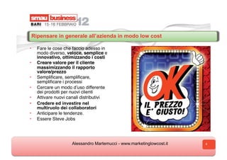 Ripensare in generale all’azienda in modo low cost

•  Fare le cose che faccio adesso in
   modo diverso, veloce, semplice e
   innovativo, ottimizzando i costi
•  Creare valore per il cliente
   massimizzando il rapporto
   valore/prezzo
•  Sempliﬁcare, sempliﬁcare,
   sempliﬁcare i processi
•  Cercare un modo dʼuso differente
   dei prodotti per nuovi clienti
•  Attivare nuovi canali distributivi
•  Credere ed investire nel
   multiruolo dei collaboratori
•  Anticipare le tendenze.
•  Essere Steve Jobs




                    Alessandro Martemucci - www.marketinglowcost.it   6
 