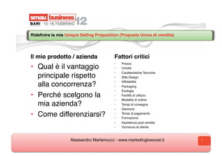 Rideﬁnire la mia Unique Selling Proposition (Proposta Unica di vendita)  




Il mio prodotto / azienda                 Fattori critici
                                          •    Prezzo
•  Qual è il vantaggio                    •    Unicità
                                          •    Caratteristiche Tecniche
   principale rispetto                    •    Stile Design
                                          •    Afﬁdabilità
   alla concorrenza?                      •    Packaging
                                          •    Ecologia
•  Perché scelgono la                     •    Facilità di utilizzo
                                          •    Modalità di ordine
   mia azienda?                           •    Tempi di consegna
                                          •    Garanzia

•  Come differenziarsi?                   • 
                                          • 
                                               Tempi di pagamento
                                               Formazione
                                          •    Assistenza post vendita
                                          •    Vicinanza al cliente



                    Alessandro Martemucci - www.marketinglowcost.it         7
 