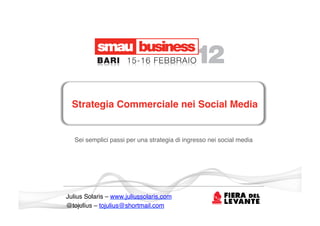 Strategia Commerciale nei Social Media!


   Sei semplici passi per una strategia di ingresso nei social media !




Julius Solaris – www.juliussolaris.com!
@tojulius – tojulius@shortmail.com !
 