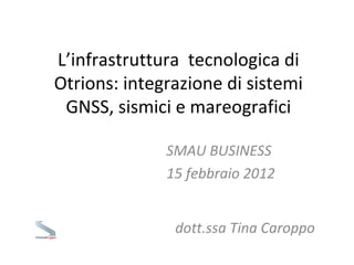 L’infrastruttura  tecnologica di Otrions: integrazione di sistemi GNSS, sismici e mareografici SMAU BUSINESS  15 febbraio 2012 dott.ssa Tina Caroppo 
