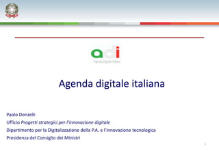 Agenda digitale italiana

Paolo Donzelli
Ufficio Progetti strategici per l’innovazione digitale
Dipartimento per la Digitalizzazione della P.A. e l’innovazione tecnologica
Presidenza del Consiglio dei Ministri
                                                                              1
 