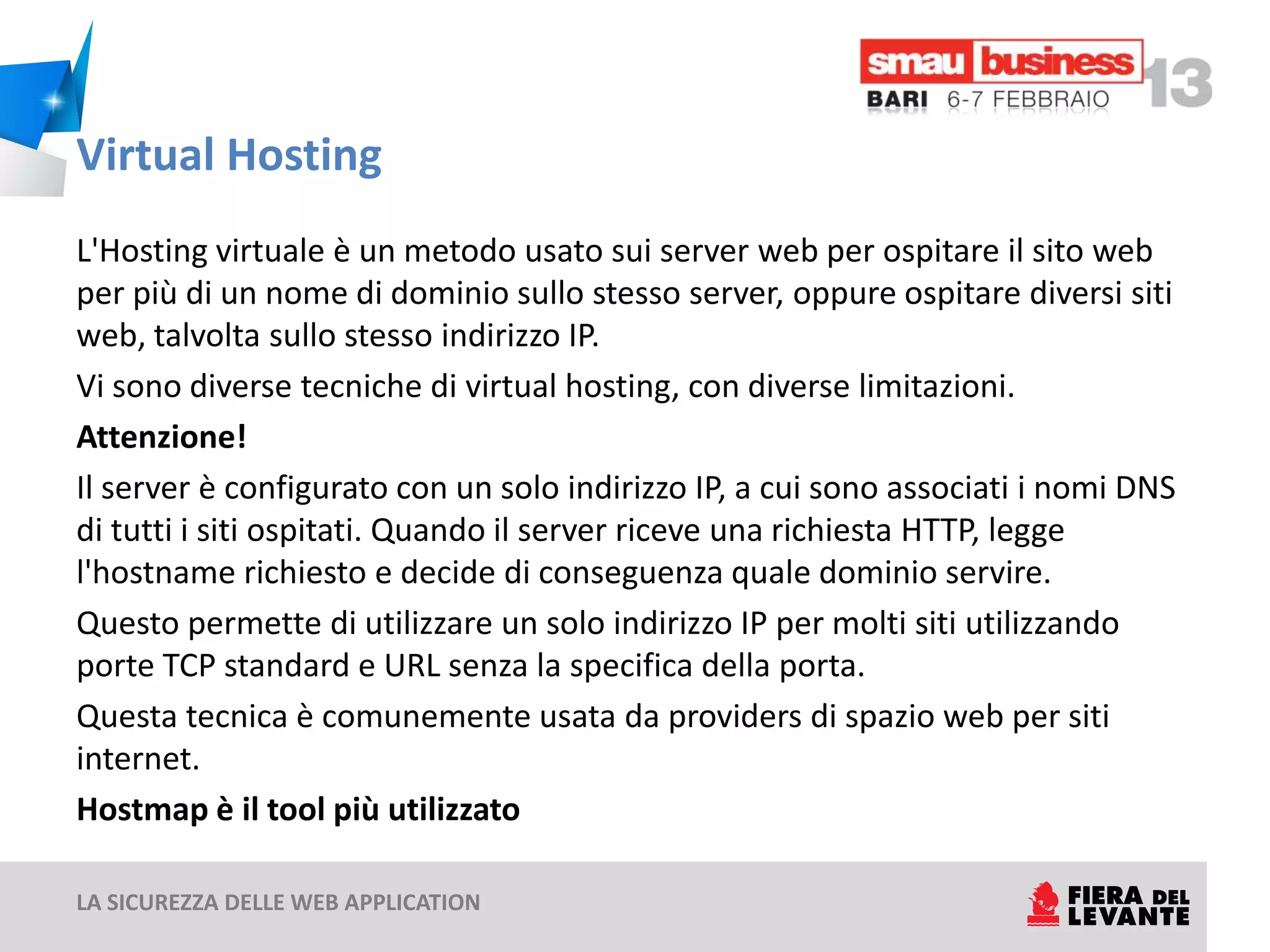Virtual Hosting
L'Hosting virtuale è un metodo usato sui server web per ospitare il sito web
per più di un nome di dominio sullo stesso server, oppure ospitare diversi siti
web, talvolta sullo stesso indirizzo IP.
Vi sono diverse tecniche di virtual hosting, con diverse limitazioni.
Attenzione!
Il server è configurato con un solo indirizzo IP, a cui sono associati i nomi DNS
di tutti i siti ospitati. Quando il server riceve una richiesta HTTP, legge
l'hostname richiesto e decide di conseguenza quale dominio servire.
Questo permette di utilizzare un solo indirizzo IP per molti siti utilizzando
porte TCP standard e URL senza la specifica della porta.
Questa tecnica è comunemente usata da providers di spazio web per siti
internet.
Hostmap è il tool più utilizzato

LA SICUREZZA DELLE WEB APPLICATION
 
