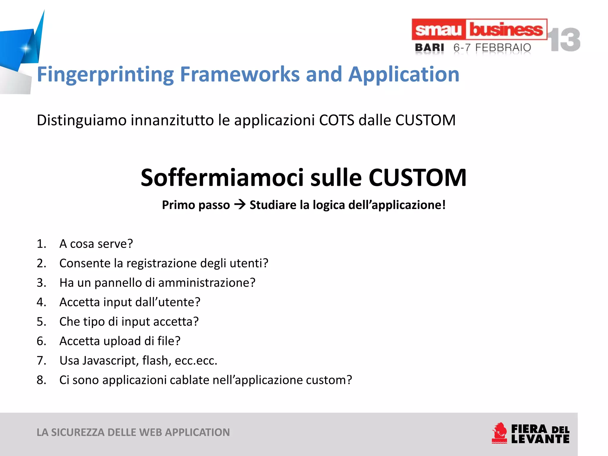 Fingerprinting Frameworks and Application
Distinguiamo innanzitutto le applicazioni COTS dalle CUSTOM


                   Soffermiamoci sulle CUSTOM
                       Primo passo  Studiare la logica dell’applicazione!

1.   A cosa serve?
2.   Consente la registrazione degli utenti?
3.   Ha un pannello di amministrazione?
4.   Accetta input dall’utente?
5.   Che tipo di input accetta?
6.   Accetta upload di file?
7.   Usa Javascript, flash, ecc.ecc.
8.   Ci sono applicazioni cablate nell’applicazione custom?


LA SICUREZZA DELLE WEB APPLICATION
 