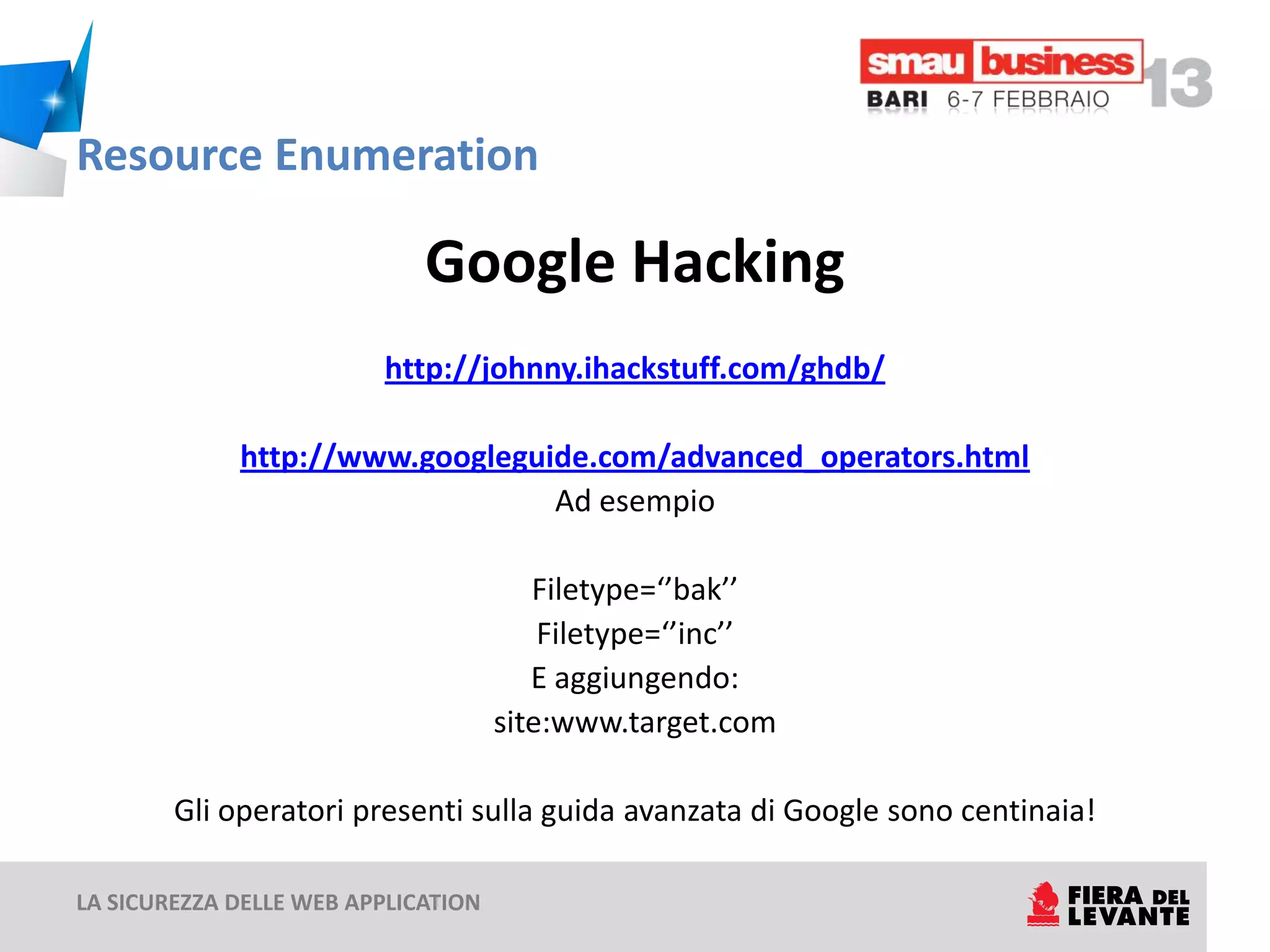 Resource Enumeration

                             Google Hacking
                         http://johnny.ihackstuff.com/ghdb/

             http://www.googleguide.com/advanced_operators.html
                                 Ad esempio

                                        Filetype=‘’bak’’
                                         Filetype=‘’inc’’
                                        E aggiungendo:
                                     site:www.target.com

        Gli operatori presenti sulla guida avanzata di Google sono centinaia!

LA SICUREZZA DELLE WEB APPLICATION
 