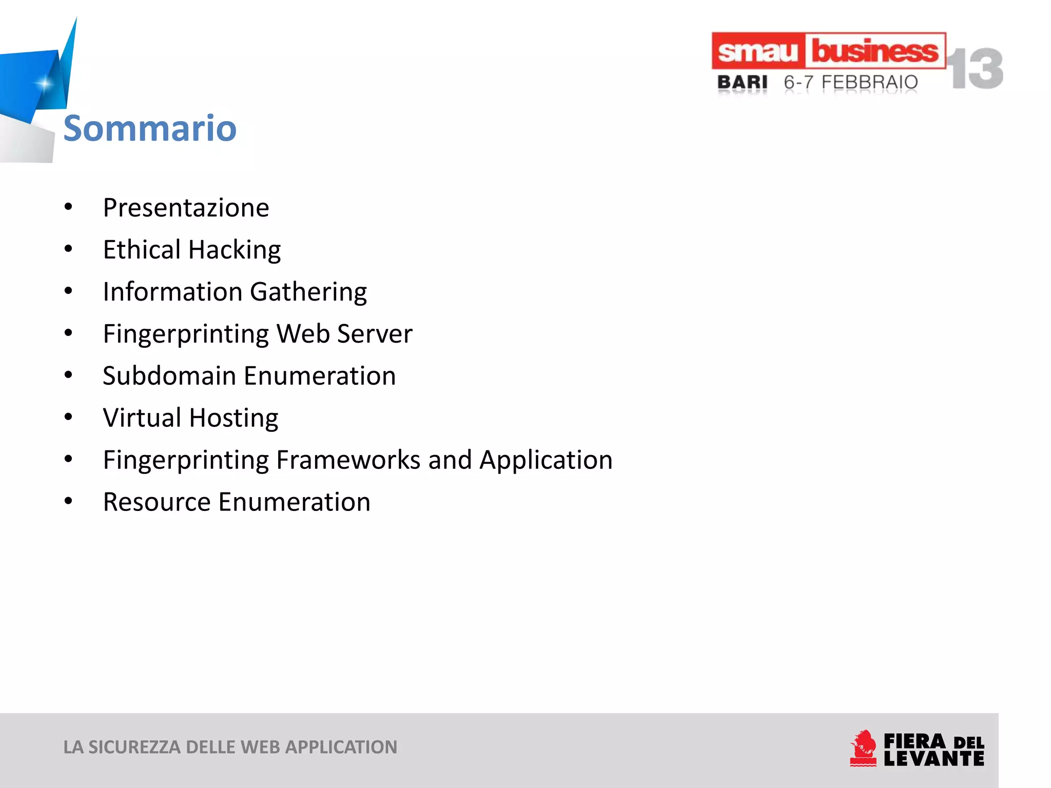 Sommario
•   Presentazione
•   Ethical Hacking
•   Information Gathering
•   Fingerprinting Web Server
•   Subdomain Enumeration
•   Virtual Hosting
•   Fingerprinting Frameworks and Application
•   Resource Enumeration




LA SICUREZZA DELLE WEB APPLICATION
 