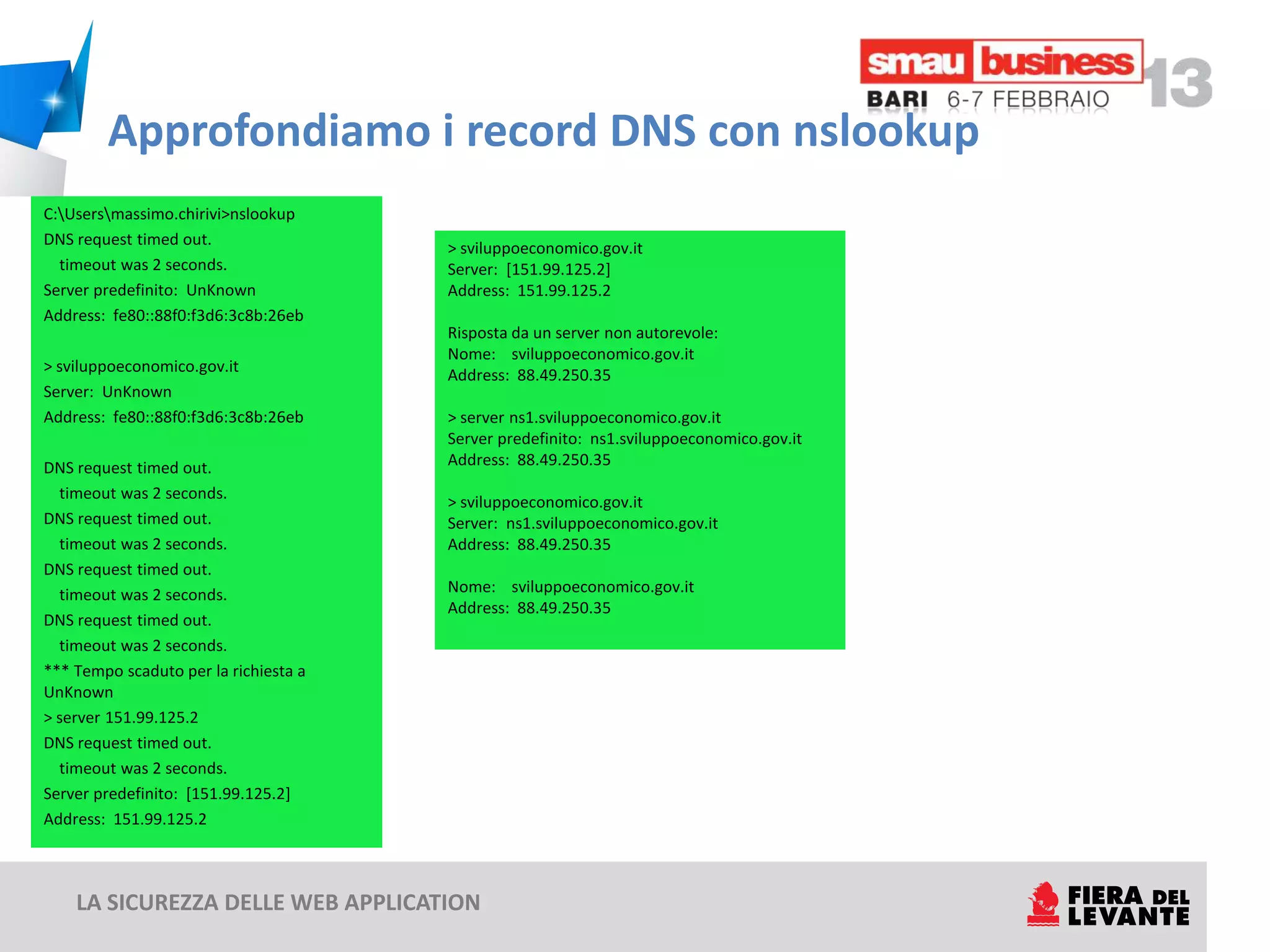 Approfondiamo i record DNS con nslookup
C:Usersmassimo.chirivi>nslookup
DNS request timed out.
                                       > sviluppoeconomico.gov.it
  timeout was 2 seconds.               Server: [151.99.125.2]
Server predefinito: UnKnown            Address: 151.99.125.2
Address: fe80::88f0:f3d6:3c8b:26eb
                                       Risposta da un server non autorevole:
                                       Nome: sviluppoeconomico.gov.it
> sviluppoeconomico.gov.it
                                       Address: 88.49.250.35
Server: UnKnown
Address: fe80::88f0:f3d6:3c8b:26eb     > server ns1.sviluppoeconomico.gov.it
                                       Server predefinito: ns1.sviluppoeconomico.gov.it
DNS request timed out.                 Address: 88.49.250.35
  timeout was 2 seconds.
                                       > sviluppoeconomico.gov.it
DNS request timed out.                 Server: ns1.sviluppoeconomico.gov.it
  timeout was 2 seconds.               Address: 88.49.250.35
DNS request timed out.
  timeout was 2 seconds.               Nome: sviluppoeconomico.gov.it
                                       Address: 88.49.250.35
DNS request timed out.
  timeout was 2 seconds.
*** Tempo scaduto per la richiesta a
UnKnown
> server 151.99.125.2
DNS request timed out.
  timeout was 2 seconds.
Server predefinito: [151.99.125.2]
Address: 151.99.125.2



    LA SICUREZZA DELLE WEB APPLICATION
 