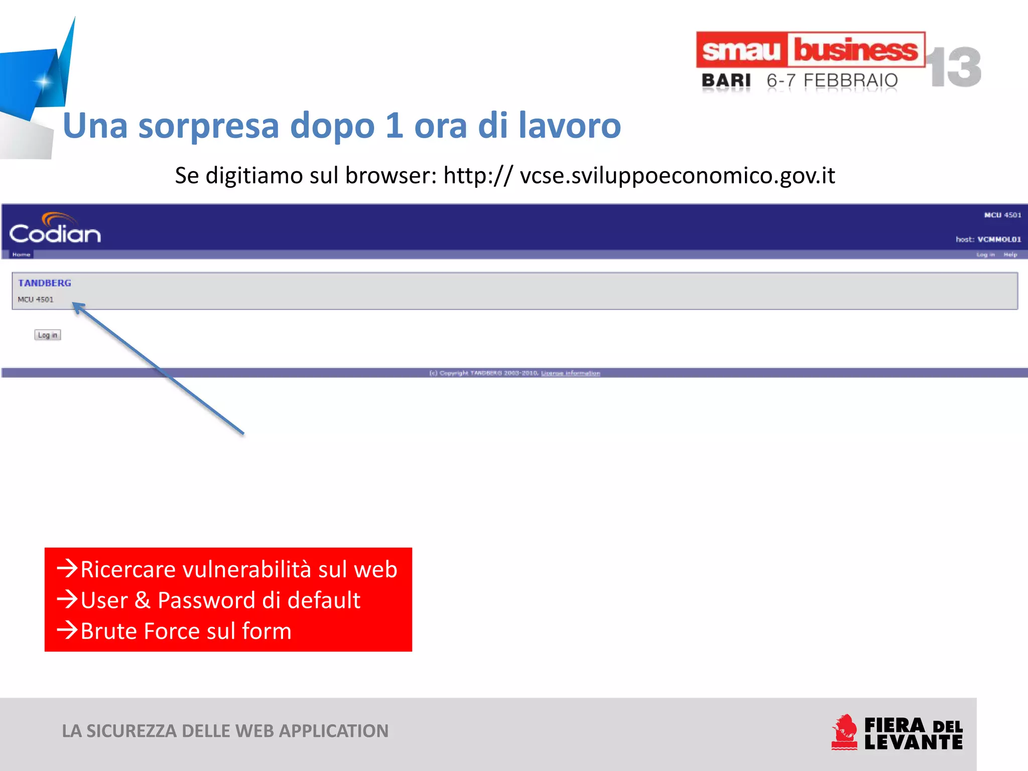 Una sorpresa dopo 1 ora di lavoro
           Se digitiamo sul browser: http:// vcse.sviluppoeconomico.gov.it




Ricercare vulnerabilità sul web
User & Password di default
Brute Force sul form


LA SICUREZZA DELLE WEB APPLICATION
 