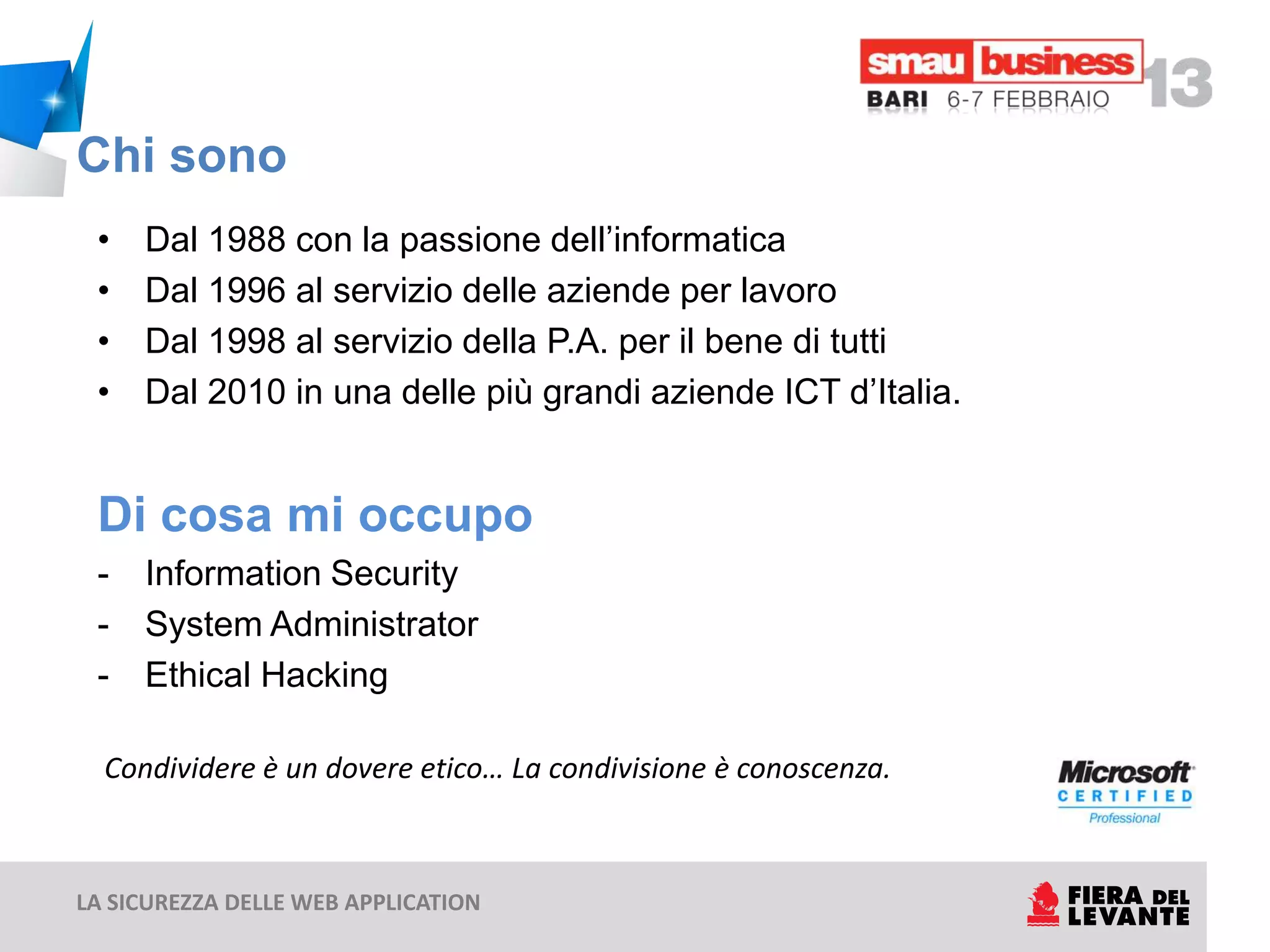Chi sono
 •   Dal 1988 con la passione dell’informatica
 •   Dal 1996 al servizio delle aziende per lavoro
 •   Dal 1998 al servizio della P.A. per il bene di tutti
 •   Dal 2010 in una delle più grandi aziende ICT d’Italia.


 Di cosa mi occupo
 -   Information Security
 -   System Administrator
 -   Ethical Hacking

  Condividere è un dovere etico… La condivisione è conoscenza.



LA SICUREZZA DELLE WEB APPLICATION
 