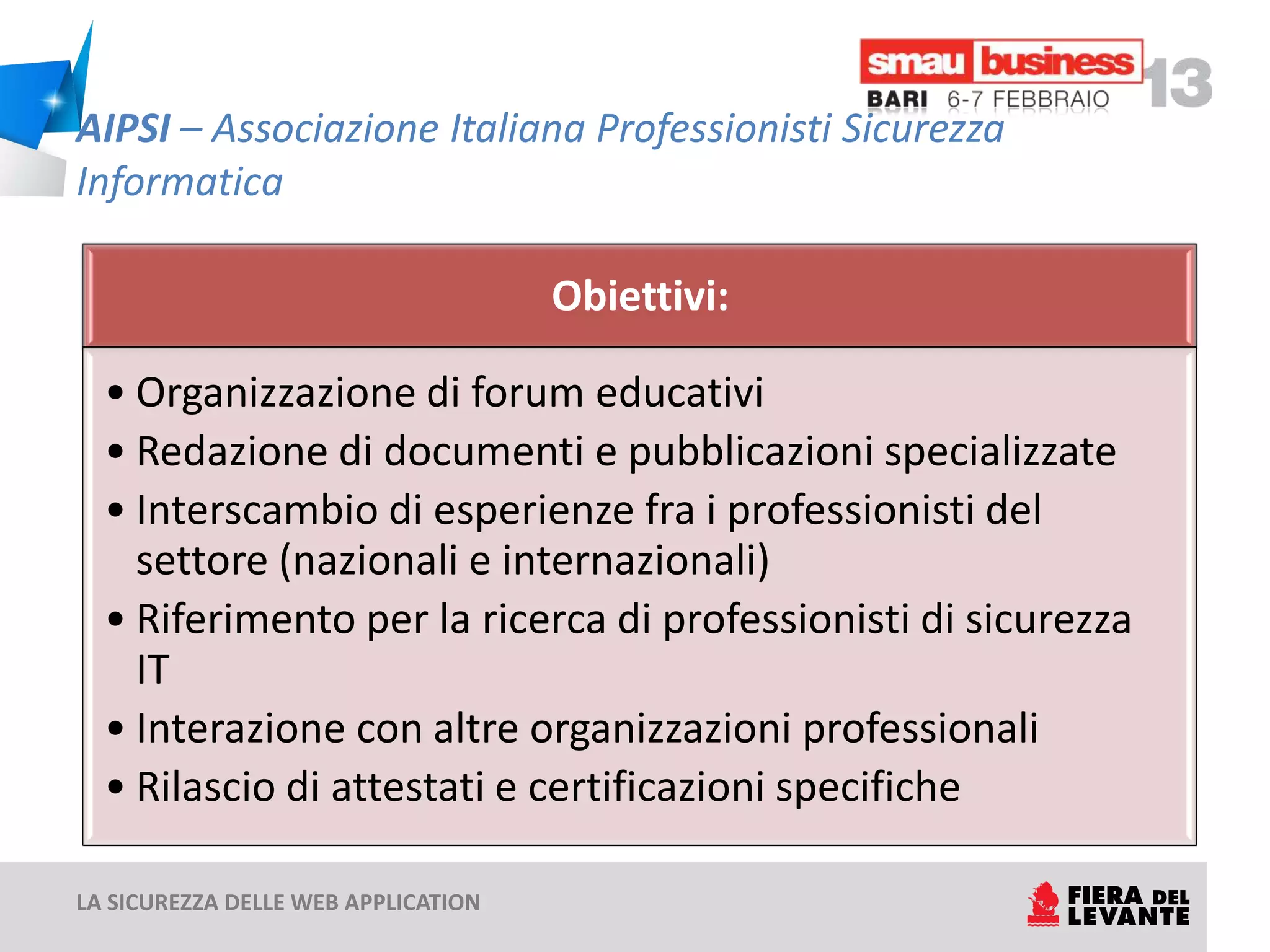 AIPSI – Associazione Italiana Professionisti Sicurezza
Informatica

                                     Obiettivi:

  • Organizzazione di forum educativi
  • Redazione di documenti e pubblicazioni specializzate
  • Interscambio di esperienze fra i professionisti del
    settore (nazionali e internazionali)
  • Riferimento per la ricerca di professionisti di sicurezza
    IT
  • Interazione con altre organizzazioni professionali
  • Rilascio di attestati e certificazioni specifiche

LA SICUREZZA DELLE WEB APPLICATION
 
