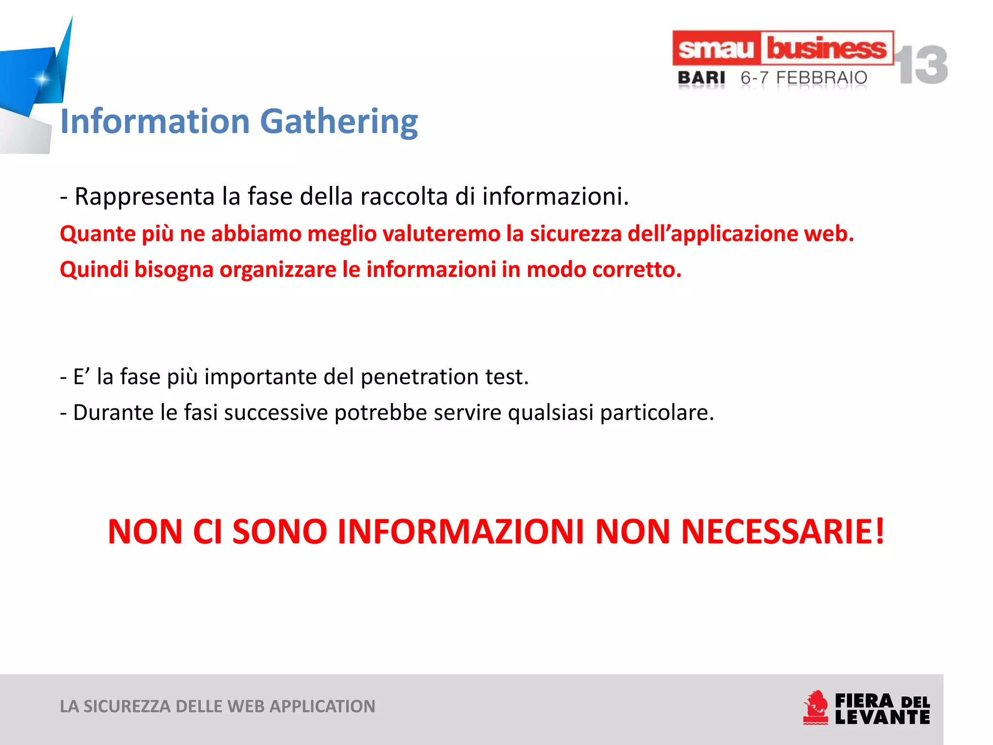 Information Gathering
- Rappresenta la fase della raccolta di informazioni.
Quante più ne abbiamo meglio valuteremo la sicurezza dell’applicazione web.
Quindi bisogna organizzare le informazioni in modo corretto.



- E’ la fase più importante del penetration test.
- Durante le fasi successive potrebbe servire qualsiasi particolare.



     NON CI SONO INFORMAZIONI NON NECESSARIE!



LA SICUREZZA DELLE WEB APPLICATION
 