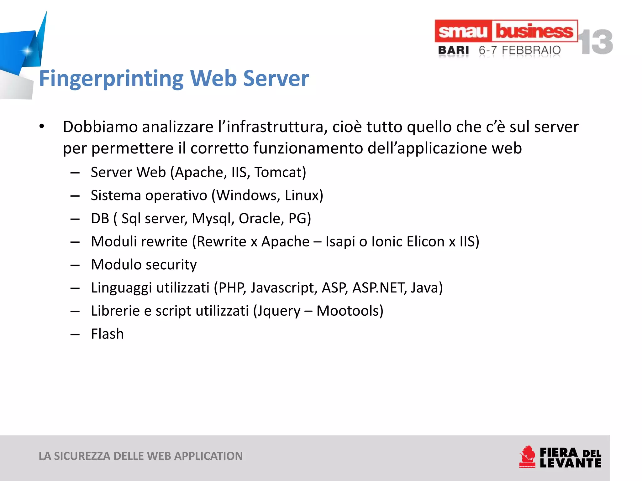 Fingerprinting Web Server
• Dobbiamo analizzare l’infrastruttura, cioè tutto quello che c’è sul server
  per permettere il corretto funzionamento dell’applicazione web
     –   Server Web (Apache, IIS, Tomcat)
     –   Sistema operativo (Windows, Linux)
     –   DB ( Sql server, Mysql, Oracle, PG)
     –   Moduli rewrite (Rewrite x Apache – Isapi o Ionic Elicon x IIS)
     –   Modulo security
     –   Linguaggi utilizzati (PHP, Javascript, ASP, ASP.NET, Java)
     –   Librerie e script utilizzati (Jquery – Mootools)
     –   Flash




LA SICUREZZA DELLE WEB APPLICATION
 