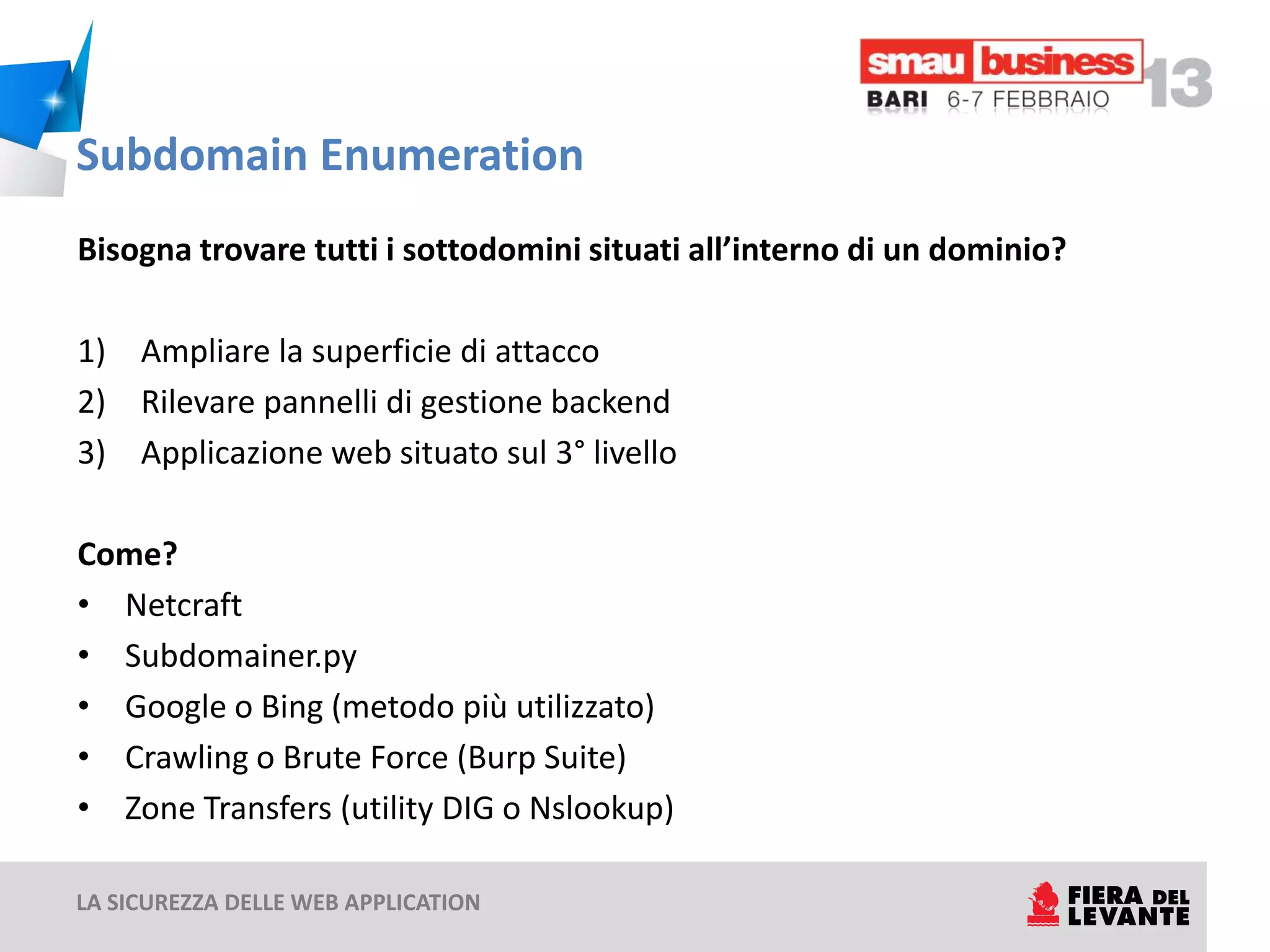 Subdomain Enumeration
Bisogna trovare tutti i sottodomini situati all’interno di un dominio?

1) Ampliare la superficie di attacco
2) Rilevare pannelli di gestione backend
3) Applicazione web situato sul 3° livello

Come?
• Netcraft
• Subdomainer.py
• Google o Bing (metodo più utilizzato)
• Crawling o Brute Force (Burp Suite)
• Zone Transfers (utility DIG o Nslookup)

LA SICUREZZA DELLE WEB APPLICATION
 