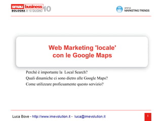 Web Marketing 'locale'
              con le Google Maps

Perché è importante la Local Search?
Quali dinamiche ci sono dietro alle Google Maps?
Come utilizzare proficuamente questo servizio?




                                                   1
 