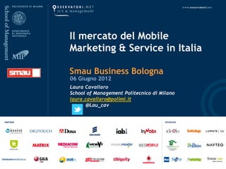 Il mercato del Mobile
Marketing & Service in Italia

Smau Business Bologna
06 Giugno 2012
Laura Cavallaro
School of Management Politecnico di Milano
laura.cavallaro@polimi.it
       @Lau_cav
 