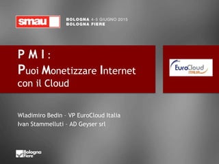 P M I :
Puoi Monetizzare Internet
con il Cloud
Wladimiro Bedin – VP EuroCloud Italia
Ivan Stammelluti – AD Geyser srl
 