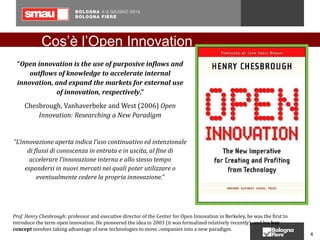 “Open innovation is the use of purposive inflows and
outflows of knowledge to accelerate internal
innovation, and expand the markets for external use
of innovation, respectively.”
Chesbrough, Vanhaverbeke and West (2006) Open
Innovation: Researching a New Paradigm
“L’innovazione aperta indica l’uso continuativo ed intenzionale
di flussi di conoscenza in entrata e in uscita, al fine di
accelerare l’innovazione interna e allo stesso tempo
espandersi in nuovi mercati nei quali poter utilizzare o
eventualmente cedere la propria innovazione.”
Prof. Henry Chesbrough: professor and executive director of the Center for Open Innovation in Berkeley, he was the first to
introduce the term open innovation. He pioneered the idea in 2003 (it was formalized relatively recently), and his key
concept involves taking advantage of new technologies to move companies into a new paradigm.4
4
Cos’è l’Open Innovation
 