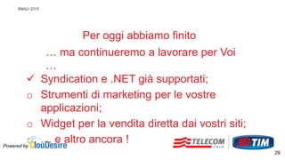 SMAU 2015
Per oggi abbiamo finito
… ma continueremo a lavorare per Voi
…
 Syndication e .NET già supportati;
o Strumenti di marketing per le vostre
applicazioni;
o Widget per la vendita diretta dai vostri siti;
o … e altro ancora !Powered by
29
 