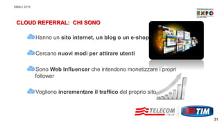 SMAU 2015
Hanno un sito internet, un blog o un e-shop
Cercano nuovi modi per attirare utenti
Sono Web Influencer che intendono monetizzare i propri
follower
Vogliono incrementare il traffico del proprio sito
CLOUD REFERRAL: CHI SONO
31
 