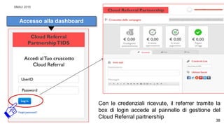 SMAU 2015
Con le credenziali ricevute, il referrer tramite la
box di login accede al pannello di gestione del
Cloud Referral partnership
Accesso alla dashboard
38
 