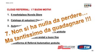 SMAU 2015
44
CLOUD REFERRAL: I 7 BUONI MOTIVI
1. Il marketplace Nuvola Store
2. Catalogo di soluzioni Cloud in rapida crescita
3. Automazione dei processi di acquisto
4. Adesione al programma completamente gratuita
5. Guadagni sugli acquisti andati a buon fine
6. Piattaforma di Referral Automation gratuita
 