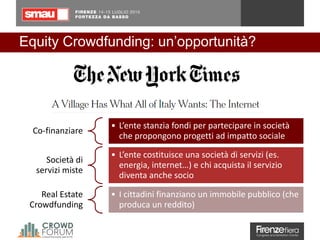 Equity Crowdfunding: un’opportunità?
Co-finanziare
• L’ente stanzia fondi per partecipare in società
che propongono progetti ad impatto sociale
Società di
servizi miste
• L’ente costituisce una società di servizi (es.
energia, internet…) e chi acquista il servizio
diventa anche socio
Real Estate
Crowdfunding
• I cittadini finanziano un immobile pubblico (che
produca un reddito)
 