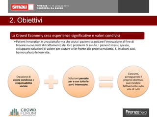 2. Obiettivi
Creazione di
valore condiviso e
responsabilità
sociale
Soluzioni pensate
per e con tutte le
parti interessate.
Ciascuno,
perseguendo il
proprio obiettivo,
può incidere
fattivamente sulla
vita di tutti
La Crowd Economy crea esperienze significative e valori condivisi
•Patient Innovation è una piattaforma che aiuta i pazienti a guidare l'innovazione al fine di
trovare nuovi modi di trattamento dei loro problemi di salute. I pazienti stessi, spesso,
sviluppano soluzioni di valore per aiutare a far fronte alla propria malattia. E, in alcuni casi,
hanno salvato le loro vite.
 