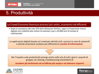 5. Produttività
Ma l’impatto sulla produttività emerge anche nella vita di tutti i giorni: acquisti di
gruppo, car sharing, crowdsourcing consentono di
accedere più facilmente ad un’offerta più ampia e ad ottenere risparmi
Le applicazioni digitali basate sul crowd per attività civili, soccorsi in caso di catastrofi
e attività umanitarie rendono più efficiente la raccolta di informazioni.
La Crowd Economy favorisce processi più veloci, economici ed efficienti
• Dopo la scomparsa del volo 370 della Malaysian Airlines, seguì un'imponente ricerca
digitale che mobilitò otto milioni di volontari, pari a 20.000 anni di tempo di
volontariato!
 