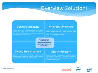 SMAU Milano 2014 
Overview Soluzioni 
Housing e Colocation 
Soluzioni flessibili che sfruttano il nostro network di data center italiani ed europei. 
Business Continuity 
Disaster Recovery 
Server, Backup e Firewall 
Business Continuity 
Analisi dei rischi, implementazione di progetti perfezionati sulla realtà aziendale del cliente, intervento immediato per la risoluzione di qualsiasi tipo di alterazione dei processi. 
Housing & Colocation Installazione dei vostri server presso i nostri data center: potrete usufruire di tutte le facility delle nostre sale dati nonché della nostra Assistenza, 24 ore su 24, per 365 giorni all’anno. 
Server, firewall backup 
Soluzioni di back-up, firewalling, migrazione di infrastrutture complesse, hybrid cloud, possono essere studiate a fianco dei nostri esperti. 
Disaster Recovery Gestiamo qualsiasi emergenza che possa coinvolgere l’infrastruttura primaria e il regolare svolgimento delle attività, intervenendo tempestivamente per il ripristino di tutti i sistemi. 
Un’ampia gamma 
di soluzioni per 
soddisfare le esigenze 
sia delle grandi aziende 
sia delle PMI.  