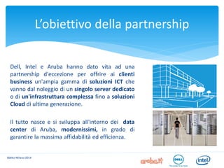 Dell, Intel e Aruba hanno dato vita ad una partnership d'eccezione per offrire ai clienti business un'ampia gamma di soluzioni ICT che vanno dal noleggio di un singolo server dedicato o di un'infrastruttura complessa fino a soluzioni Cloud di ultima generazione. 
Il tutto nasce e si sviluppa all'interno dei data center di Aruba, modernissimi, in grado di garantire la massima affidabilità ed efficienza. 
L’obiettivo della partnership 
SMAU Milano 2014  