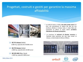 Progettati, costruiti e gestiti per garantire la massima affidabilità 
SMAU Milano 2014 
DC IT1 Arezzo (Italia) 5.000 mq, capacità oltre 40.000 server 
DC IT2 Arezzo (Italia) 2.000 mq, capacità oltre 10.000 server 
DC CZ1 Ktiš (Rep. Ceca) 1.500 mq, capacità 5.000 server 
La scelta di avere, in Italia, due data center vicini (3,5 km), che permettono la replica dei dati da una struttura all'altra in tempo reale, è stata fatta per consentirci di offrire ai nostri clienti un'ottima ridondanza ed elevate prestazioni. 
La creazione di soluzioni di disaster recovery è facilitata dalla posizione dei due data center di Arezzo, a metà strada tra Roma e Milano.  