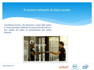 Il nostro network di data center 
SMAU Milano 2014 
L’eccellenza tecnica, che attraverso i nostri data center e i nostri operatori mettiamo al servizio di tutti clienti, è ben visibile nel video di presentazione del nostro network. 
 