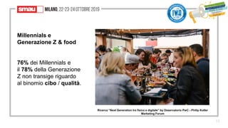 15
Millennials e
Generazione Z & food
76% dei Millennials e
il 78% della Generazione
Z non transige riguardo
al binomio cibo / qualità.
Ricerca “Next Generation tra fisico e digitale” by Osservatorio PwC - Philip Kotler
Marketing Forum
 