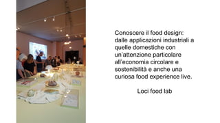 Conoscere il food design:
dalle applicazioni industriali a
quelle domestiche con
un’attenzione particolare
all’economia circolare e
sostenibilità e anche una
curiosa food experience live.
Loci food lab
 