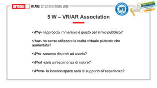 5454
5 W – VR/AR Association
•Why- l’approccio immersivo è giusto per il mio pubblico?
•How- ha senso utilizzare la realtà virtuale piuttosto che
aumentata?
•Who -saranno disposti ad usarla?
•What -sarà un’esperienza di valore?
•Where- la location/space sarà di supporto all’esperienza?
 