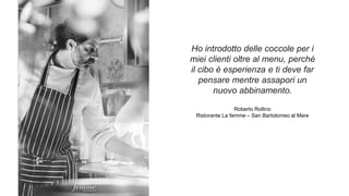 Ho introdotto delle coccole per i
miei clienti oltre al menu, perché
il cibo è esperienza e ti deve far
pensare mentre assapori un
nuovo abbinamento.
Roberto Rollino
Ristorante La femme – San Bartolomeo al Mare
 