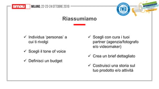 Riassumiamo
✓ Individua ‘personas’ a
cui ti rivolgi
✓ Scegli il tone of voice
✓ Definisci un budget
✓ Scegli con cura i tuoi
partner (agenzia/fotografo
e/o videomaker)
✓ Crea un brief dettagliato
✓ Costruisci una storia sul
tuo prodotto e/o attività
 