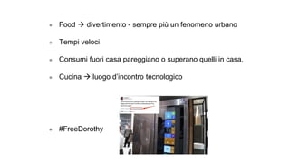 ● Food → divertimento - sempre più un fenomeno urbano
● Tempi veloci
● Consumi fuori casa pareggiano o superano quelli in casa.
● Cucina → luogo d’incontro tecnologico
● #FreeDorothy
 