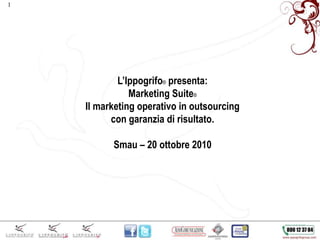 1
L’Ippogrifo® presenta:
Marketing Suite®
Il marketing operativo in outsourcing
con garanzia di risultato.
Smau – 20 ottobre 2010
 