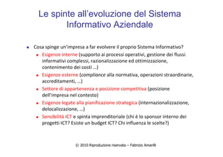 © 2010 Riproduzione riservata – Fabrizio Amarilli
Le spinte all’evoluzione del Sistema
Informativo Aziendale
Cosa spinge un’impresa a far evolvere il proprio Sistema Informativo?
Esigenze interne (supporto ai processi operativi, gestione dei flussi
informativi complessi, razionalizzazione ed ottimizzazione,
contenimento dei costi …)
Esigenze esterne (compliance alla normativa, operazioni straordinarie,
accreditamenti, …)
Settore di appartenenza e posizione competitiva (posizione
dell’impresa nel contesto)
Esigenze legate alla pianificazione strategica (internazionalizzazione,
delocalizzazione, …)
Sensibilità ICT e spinta imprenditoriale (chi è lo sponsor interno dei
progetti ICT? Esiste un budget ICT? Chi influenza le scelte?)
 