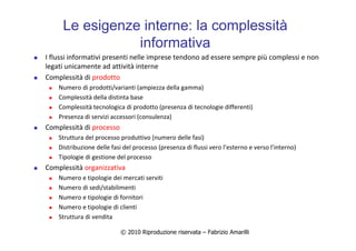 © 2010 Riproduzione riservata – Fabrizio Amarilli
Le esigenze interne: la complessità
informativa
I flussi informativi presenti nelle imprese tendono ad essere sempre più complessi e non
legati unicamente ad attività interne
Complessità di prodotto
Numero di prodotti/varianti (ampiezza della gamma)
Complessità della distinta base
Complessità tecnologica di prodotto (presenza di tecnologie differenti)
Presenza di servizi accessori (consulenza)
Complessità di processo
Struttura del processo produttivo (numero delle fasi)
Distribuzione delle fasi del processo (presenza di flussi vero l’esterno e verso l’interno)
Tipologie di gestione del processo
Complessità organizzativa
Numero e tipologie dei mercati serviti
Numero di sedi/stabilimenti
Numero e tipologie di fornitori
Numero e tipologie di clienti
Struttura di vendita
 