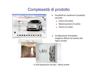 © 2010 Riproduzione riservata – Fabrizio Amarilli
Complessità di prodotto
Possibilità di combinare il prodotto
secondo:
Esterni (9 scelte)
Motorizzazione (3 scelte)
Interni (5 scelte)
Configuratore di prodotto
(esigenza diffusa nel settore del
legno arredo)
 