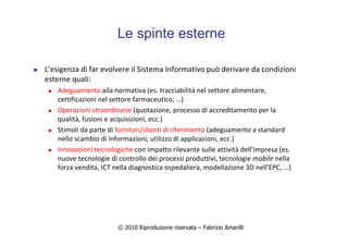 © 2010 Riproduzione riservata – Fabrizio Amarilli
Le spinte esterne
L’esigenza di far evolvere il Sistema Informativo può derivare da condizioni
esterne quali:
Adeguamento alla normativa (es. tracciabilità nel settore alimentare,
certificazioni nel settore farmaceutico, …)
Operazioni straordinarie (quotazione, processo di accreditamento per la
qualità, fusioni e acquisizioni, ecc.)
Stimoli da parte di fornitori/clienti di riferimento (adeguamento a standard
nello scambio di informazioni, utilizzo di applicazioni, ecc.)
Innovazioni tecnologiche con impatto rilevante sulle attività dell’impresa (es.
nuove tecnologie di controllo dei processi produttivi, tecnologie mobile nella
forza vendita, ICT nella diagnostica ospedaliera, modellazione 3D nell’EPC, …)
 