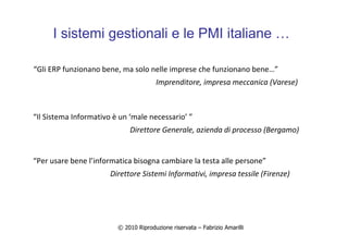 © 2010 Riproduzione riservata – Fabrizio Amarilli
I sistemi gestionali e le PMI italiane …
“Gli ERP funzionano bene, ma solo nelle imprese che funzionano bene…”
Imprenditore, impresa meccanica (Varese)
“Il Sistema Informativo è un ‘male necessario’ ”
Direttore Generale, azienda di processo (Bergamo)
“Per usare bene l’informatica bisogna cambiare la testa alle persone”
Direttore Sistemi Informativi, impresa tessile (Firenze)
 