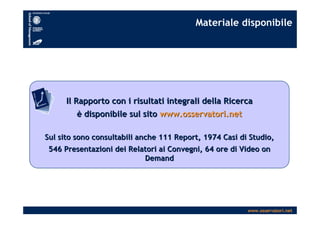 www.osservatori.net
Materiale disponibile
Il Rapporto con i risultati integrali della RicercaIl Rapporto con i risultati integrali della Ricerca
èè disponibile sul sitodisponibile sul sito www.osservatori.netwww.osservatori.net
Sul sito sono consultabili anche 111 Report, 1974 Casi di StudioSul sito sono consultabili anche 111 Report, 1974 Casi di Studio,,
546 Presentazioni dei Relatori ai Convegni, 64 ore di Video on546 Presentazioni dei Relatori ai Convegni, 64 ore di Video on
DemandDemand
 