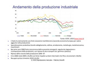 © 2010 Riproduzione riservata – Fabrizio Amarilli
Andamento della produzione industriale
70
80
90
100
110
120
130
2005 2006 2007 2008 2009 2010
Totale Strumentali Consumo Intermedi Energia
L’Italia ha storicamente una forte vocazione manifatturiera (seconda economia Europea per valore
aggiunto nella produzione)
Specializzazione produttiva (tessile-abbigliamento, edilizia, arredamento, metallurgia, metalmeccanica,
macchinari)
Nei primi anni 2000 forte concorrenza delle economie emergenti, seguita da stagnazione e
ricomposizione delle produzioni, con ripresa di alcui comparti (es. gomma e plastica)
Ripresa della crescita della produzione 2006 -07
Crisi 2008-metà 2009 (-25,8%) con forte impatto sui beni intermedi (-32,7%) e strumentali (-30,6%)
Recupero primo trimestre 2010 (+6,4%)
Fonte: ISTAT, 2010 (www.istat.it)
 