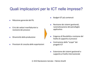 © 2010 Riproduzione riservata – Fabrizio Amarilli
Quali implicazioni per le ICT nelle imprese?
Riduzione generale del PIL
Crisi dei settori manifatturieri e
revisione dei processi
Dinamicità della produzione
Previsioni di crescita delle esportazioni
Budget ICT più contenuti
Revisione dei sistemi gestionali,
razionalizzazione del potrafoglio
applicativo
Esigenza di flessibilità e revisione del
livello di supporto ai processi
Contrazione dello “scope” dei
progetti ICT
Estensione dei sistemi gestionali e
supporto al livello internazionale
 