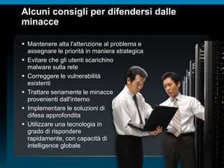 © 2010 Cisco e/o i relativi affiliati. Tutti i diritti riservati.
Alcuni consigli per difendersi dalle
minacce
 Mantenere alta l'attenzione al problema e
assegnare le priorità in maniera strategica
 Evitare che gli utenti scarichino
malware sulla rete
 Correggere le vulnerabilità
esistenti
 Trattare seriamente le minacce
provenienti dall'interno
 Implementare le soluzioni di
difesa approfondita
 Utilizzare una tecnologia in
grado di rispondere
rapidamente, con capacità di
intelligence globale
 