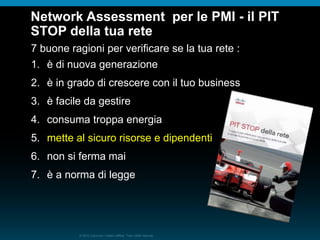 © 2010 Cisco e/o i relativi affiliati. Tutti i diritti riservati.
Network Assessment per le PMI - il PIT
STOP della tua rete
7 buone ragioni per verificare se la tua rete :
1. è di nuova generazione
2. è in grado di crescere con il tuo business
3. è facile da gestire
4. consuma troppa energia
5. mette al sicuro risorse e dipendenti
6. non si ferma mai
7. è a norma di legge
 