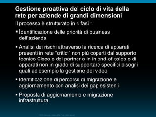 © 2010 Cisco e/o i relativi affiliati. Tutti i diritti riservati.
Gestione proattiva del ciclo di vita della
rete per aziende di grandi dimensioni
Il processo è strutturato in 4 fasi :
 Identificazione delle priorità di business
dell’azienda
 Analisi dei rischi attraverso la ricerca di apparati
presenti in rete “critici” non più coperti dal supporto
tecnico Cisco o del partner o in in end-of-sales o di
apparati non in grado di supportare specifici bisogni
quali ad esempio la gestione del video
 Identificazione di percorso di migrazione e
aggiornamento con analisi dei gap esistenti
 Proposta di aggiornamento e migrazione
infrastruttura
 